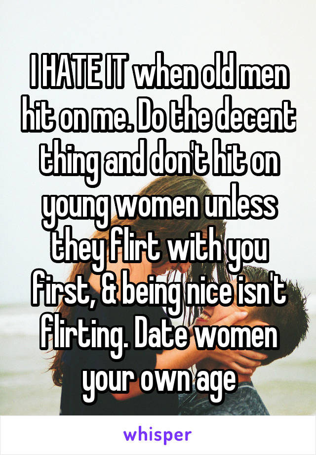 I HATE IT when old men hit on me. Do the decent thing and don't hit on young women unless they flirt with you first, & being nice isn't flirting. Date women your own age