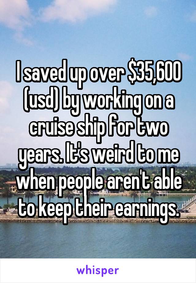 I saved up over $35,600 (usd) by working on a cruise ship for two years. It's weird to me when people aren't able to keep their earnings.