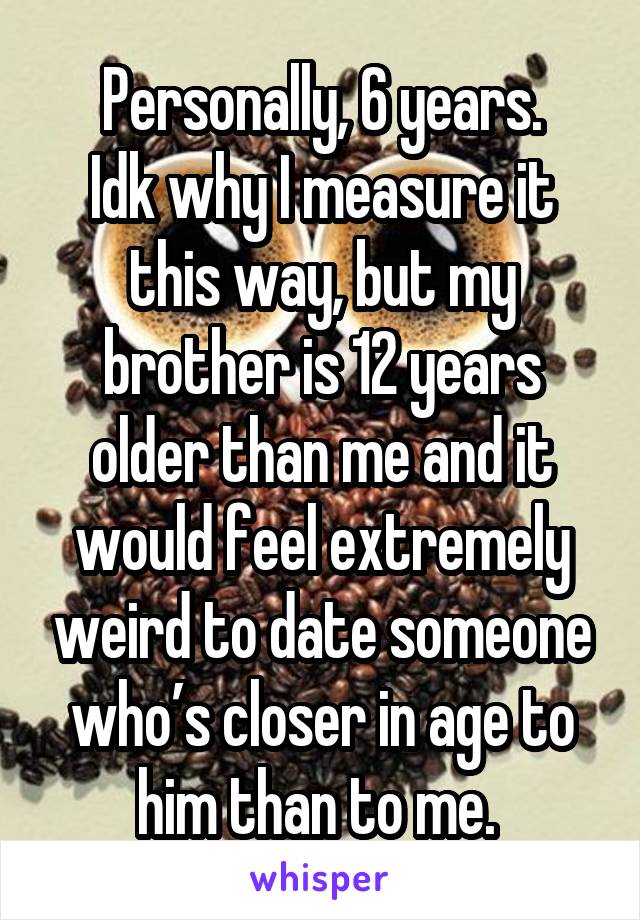 Personally, 6 years.
Idk why I measure it this way, but my brother is 12 years older than me and it would feel extremely weird to date someone who’s closer in age to him than to me. 