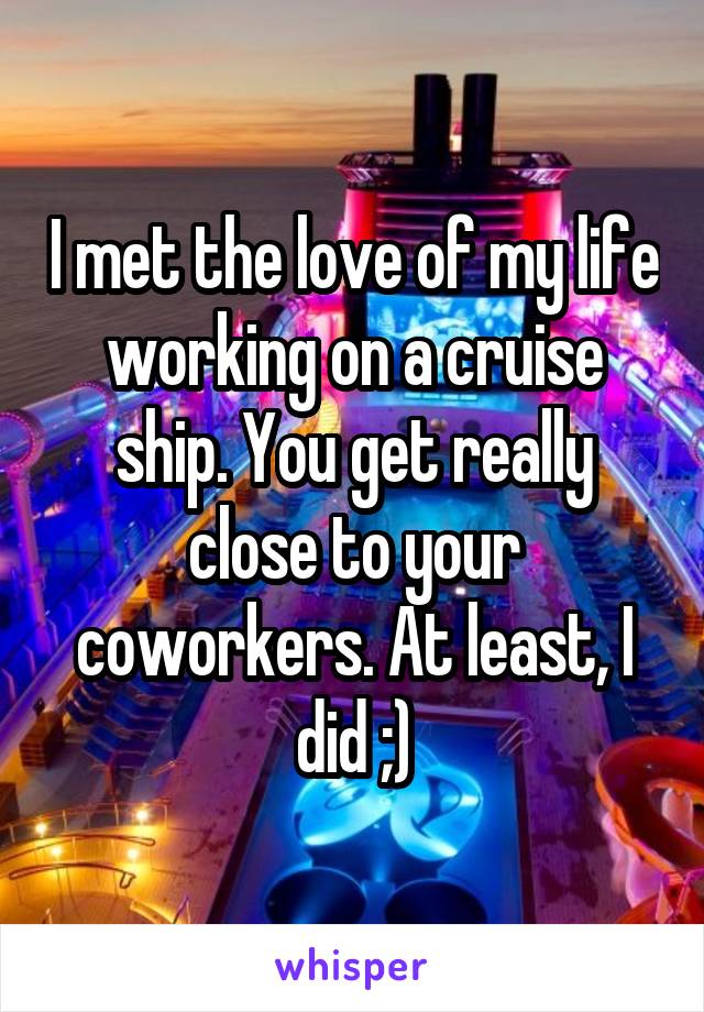 I met the love of my life working on a cruise ship. You get really close to your coworkers. At least, I did ;)