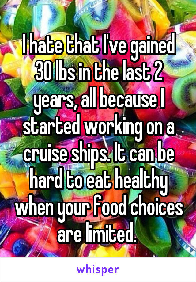 I hate that I've gained 30 lbs in the last 2 years, all because I started working on a cruise ships. It can be hard to eat healthy when your food choices are limited. 