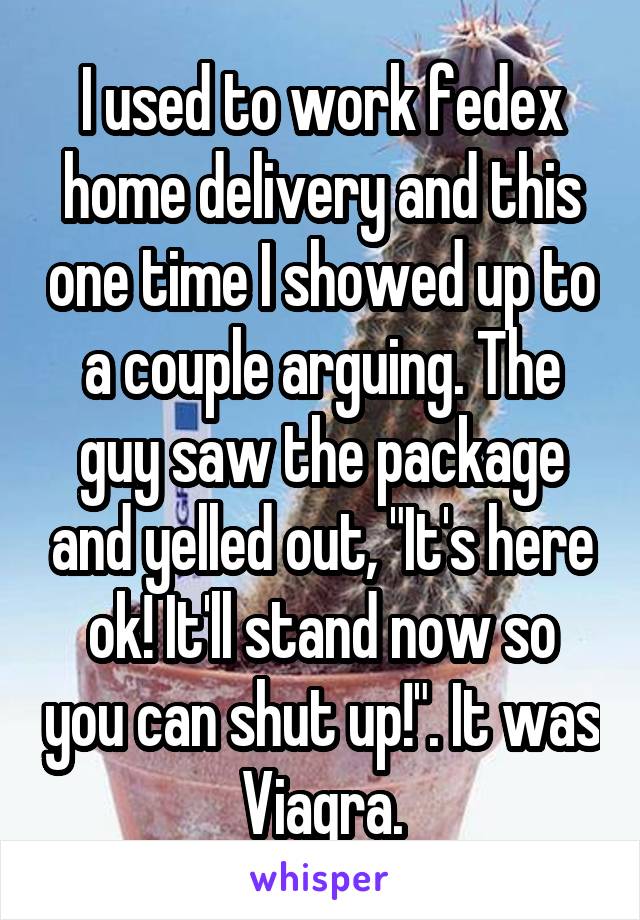 I used to work fedex home delivery and this one time I showed up to a couple arguing. The guy saw the package and yelled out, "It's here ok! It'll stand now so you can shut up!". It was Viagra.