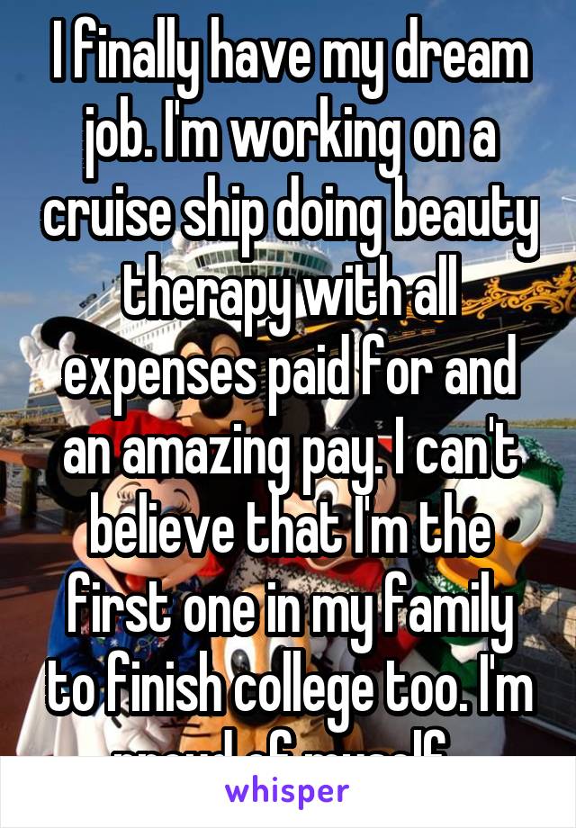 I finally have my dream job. I'm working on a cruise ship doing beauty therapy with all expenses paid for and an amazing pay. I can't believe that I'm the first one in my family to finish college too. I'm proud of myself. 