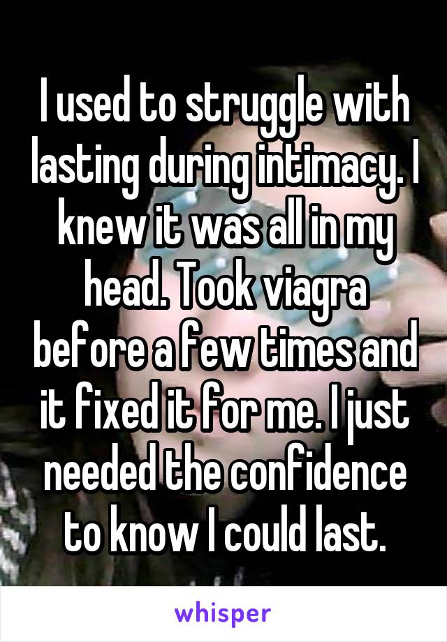 I used to struggle with lasting during intimacy. I knew it was all in my head. Took viagra before a few times and it fixed it for me. I just needed the confidence to know I could last.