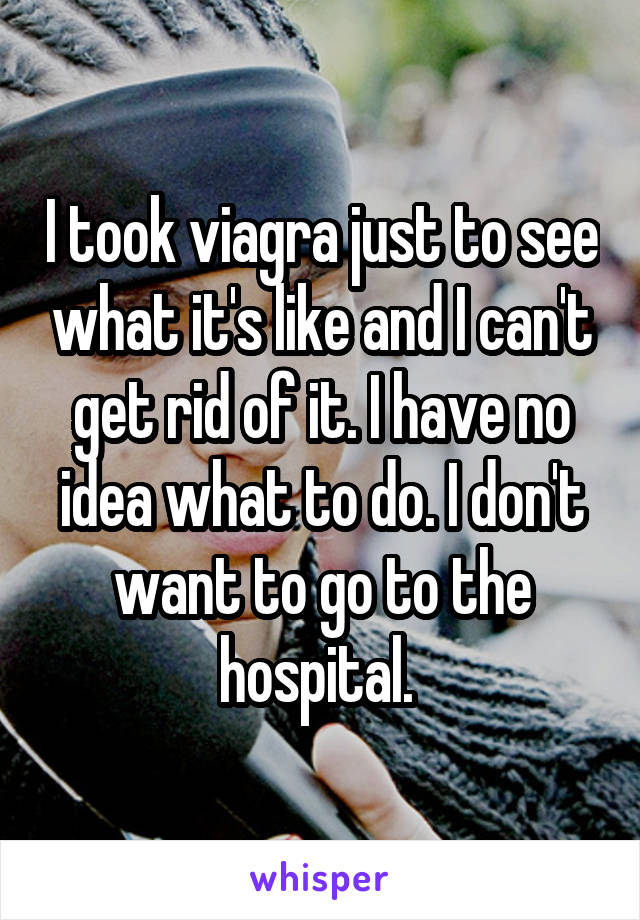 I took viagra just to see what it's like and I can't get rid of it. I have no idea what to do. I don't want to go to the hospital. 