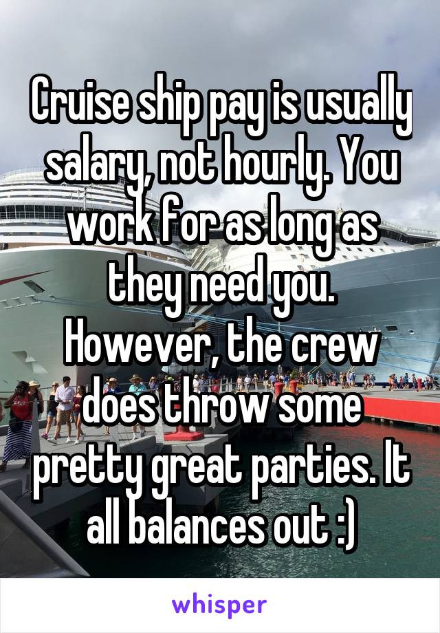 Cruise ship pay is usually salary, not hourly. You work for as long as they need you. However, the crew does throw some pretty great parties. It all balances out :)