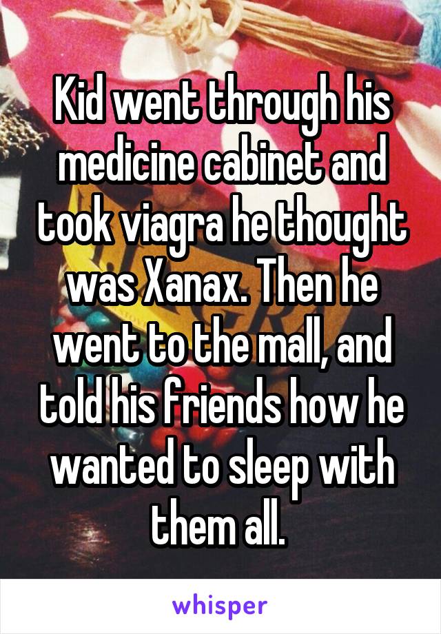 Kid went through his medicine cabinet and took viagra he thought was Xanax. Then he went to the mall, and told his friends how he wanted to sleep with them all. 