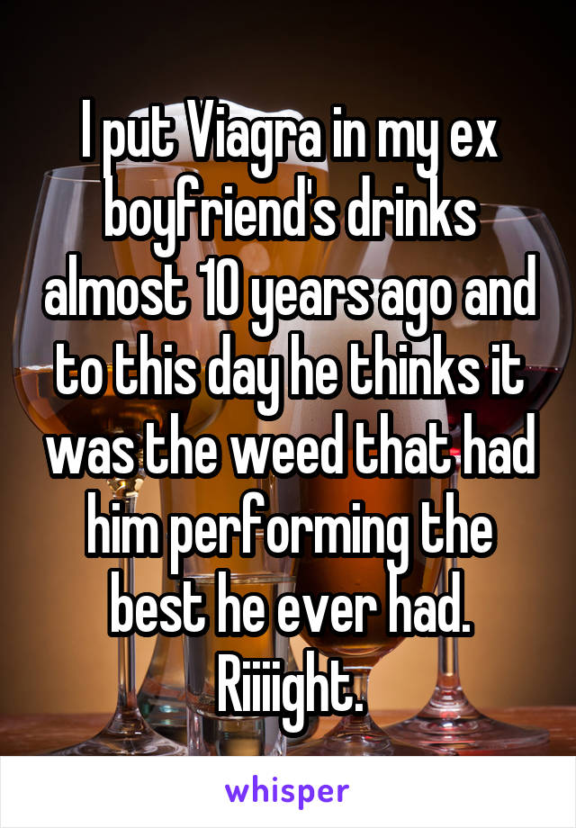 I put Viagra in my ex boyfriend's drinks almost 10 years ago and to this day he thinks it was the weed that had him performing the best he ever had. Riiiight.