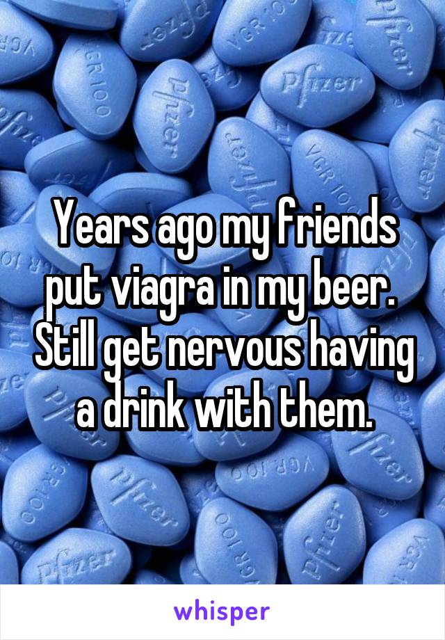 Years ago my friends put viagra in my beer.  Still get nervous having a drink with them.