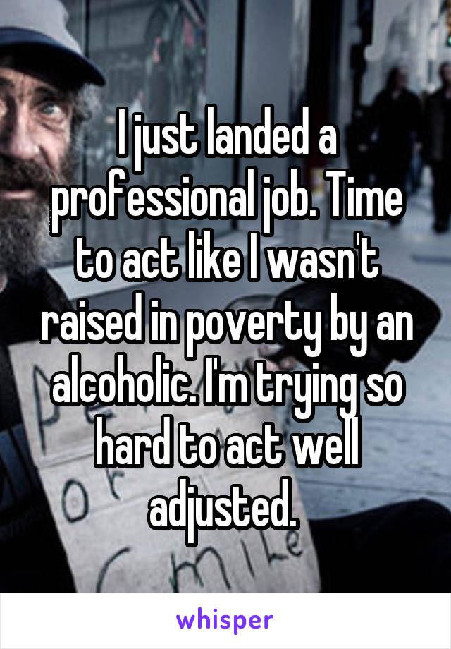 I just landed a professional job. Time to act like I wasn't raised in poverty by an alcoholic. I'm trying so hard to act well adjusted. 