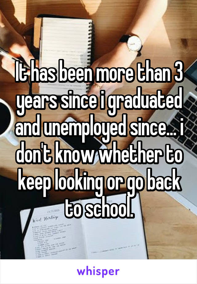 It has been more than 3 years since i graduated and unemployed since... i don't know whether to keep looking or go back to school.