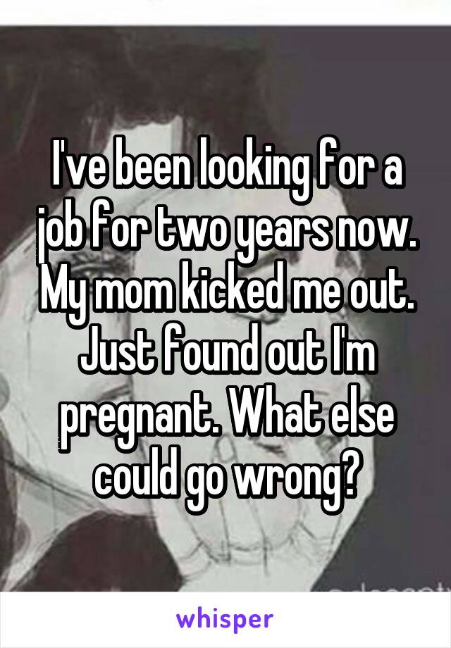 I've been looking for a job for two years now. My mom kicked me out. Just found out I'm pregnant. What else could go wrong?