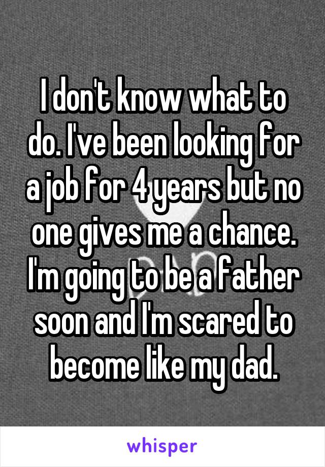 I don't know what to do. I've been looking for a job for 4 years but no one gives me a chance. I'm going to be a father soon and I'm scared to become like my dad.