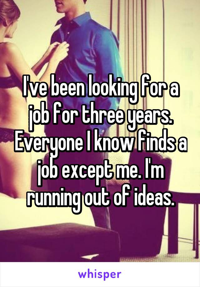 I've been looking for a job for three years. Everyone I know finds a job except me. I'm running out of ideas.