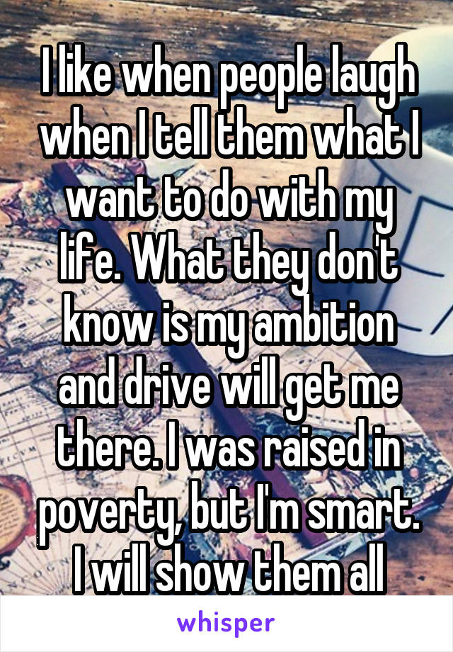 I like when people laugh when I tell them what I want to do with my life. What they don't know is my ambition and drive will get me there. I was raised in poverty, but I'm smart. I will show them all