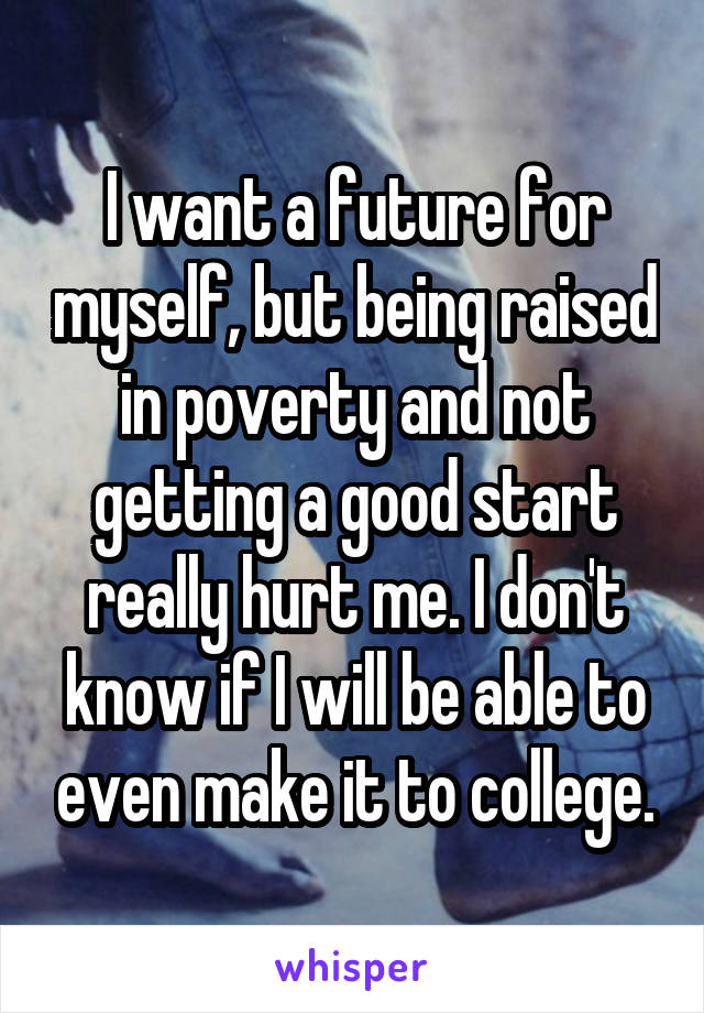 I want a future for myself, but being raised in poverty and not getting a good start really hurt me. I don't know if I will be able to even make it to college.