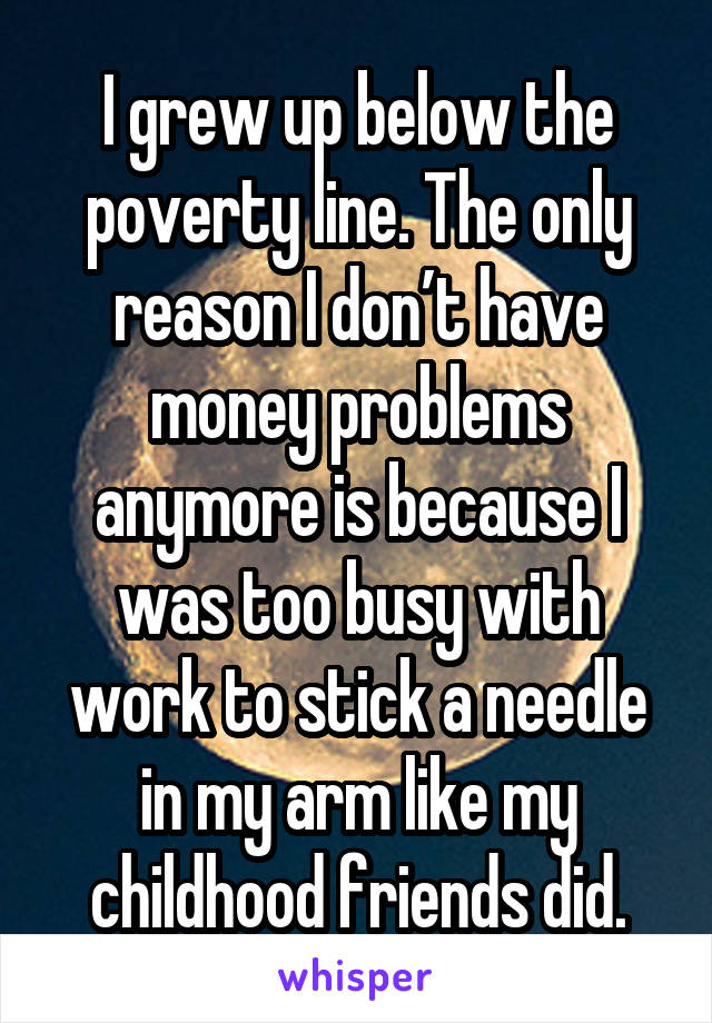 I grew up below the poverty line. The only reason I don’t have money problems anymore is because I was too busy with work to stick a needle in my arm like my childhood friends did.
