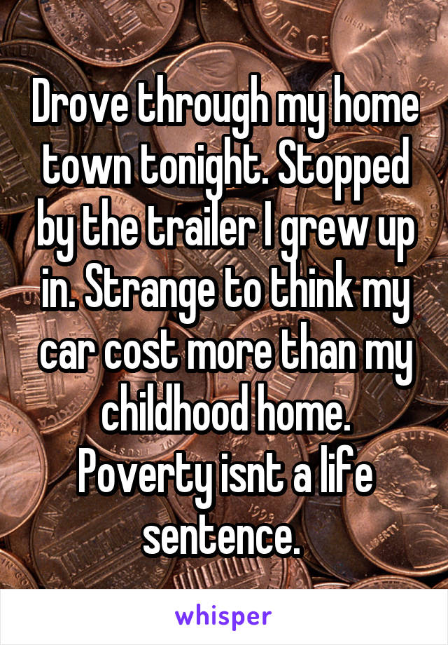 Drove through my home town tonight. Stopped by the trailer I grew up in. Strange to think my car cost more than my childhood home. Poverty isnt a life sentence. 