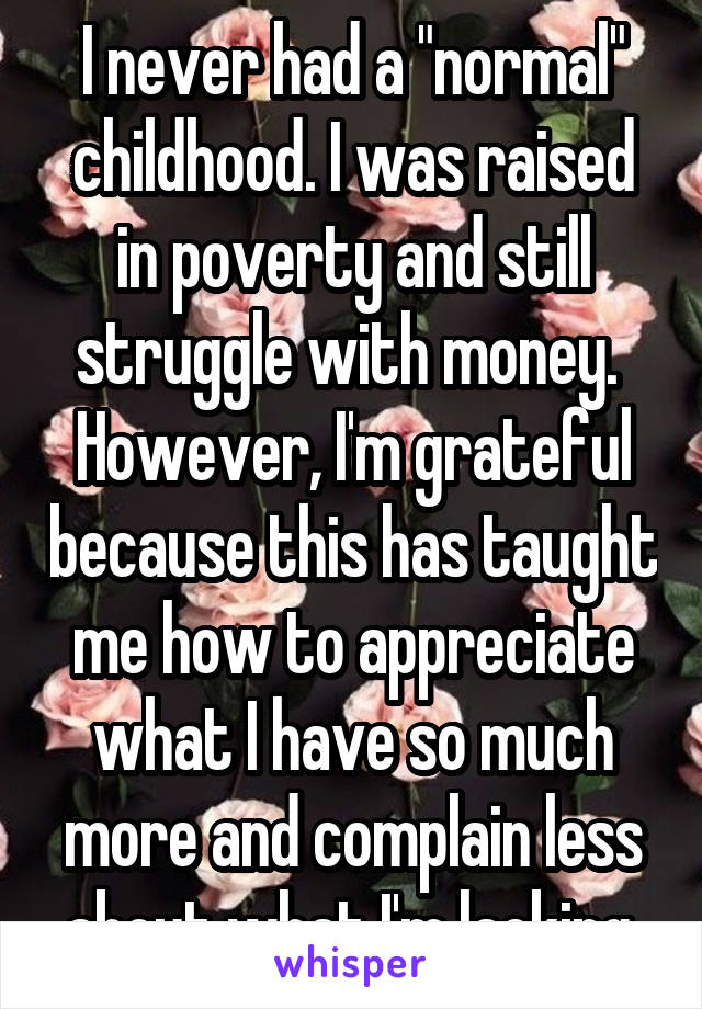 I never had a "normal" childhood. I was raised in poverty and still struggle with money.  However, I'm grateful because this has taught me how to appreciate what I have so much more and complain less about what I'm lacking.