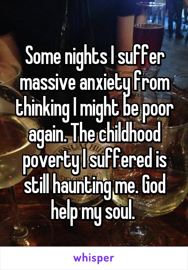Some nights I suffer massive anxiety from thinking I might be poor again. The childhood poverty I suffered is still haunting me. God help my soul. 