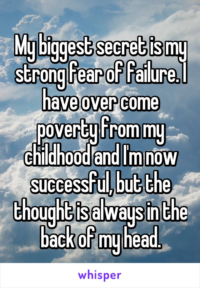 My biggest secret is my strong fear of failure. I have over come poverty from my childhood and I'm now successful, but the thought is always in the back of my head.