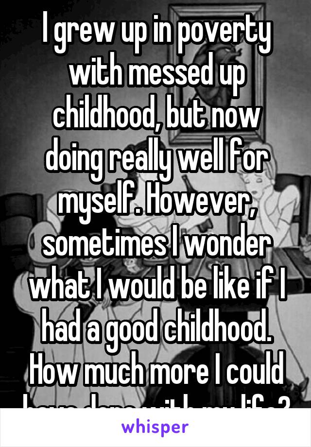 I grew up in poverty with messed up childhood, but now doing really well for myself. However, sometimes I wonder what I would be like if I had a good childhood. How much more I could have done with my life?