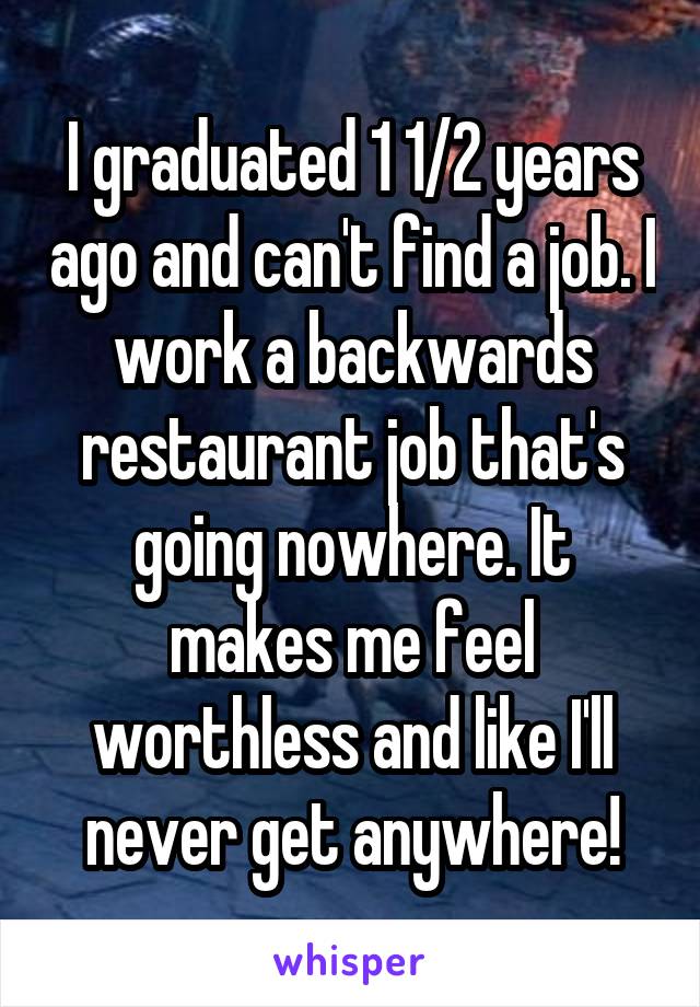 I graduated 1 1/2 years ago and can't find a job. I work a backwards restaurant job that's going nowhere. It makes me feel worthless and like I'll never get anywhere!
