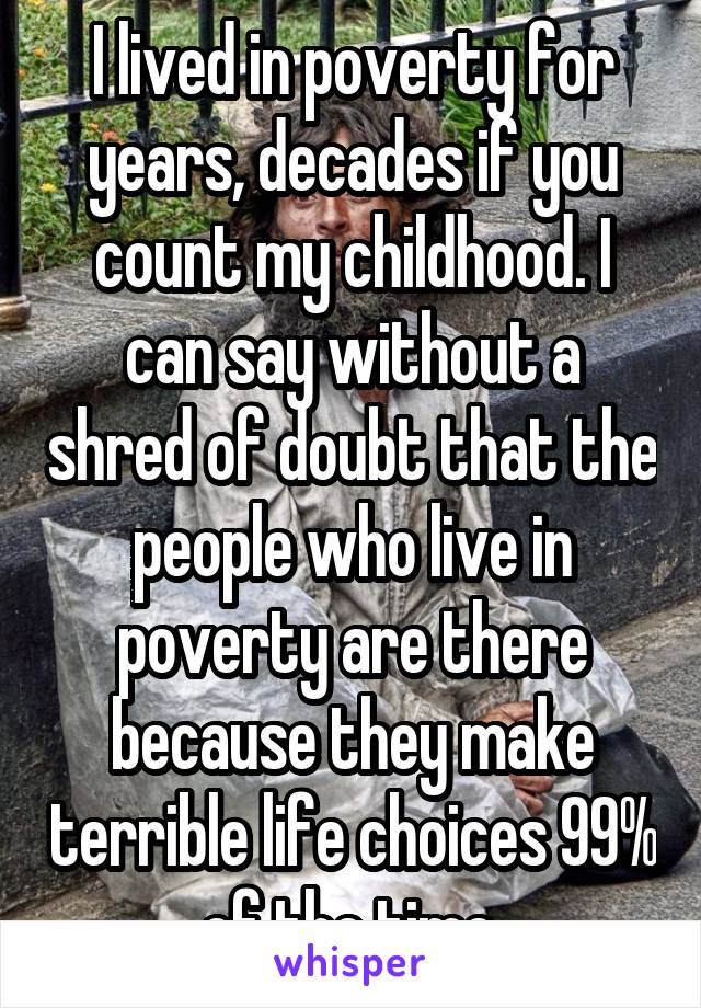 I lived in poverty for years, decades if you count my childhood. I can say without a shred of doubt that the people who live in poverty are there because they make terrible life choices 99% of the time.