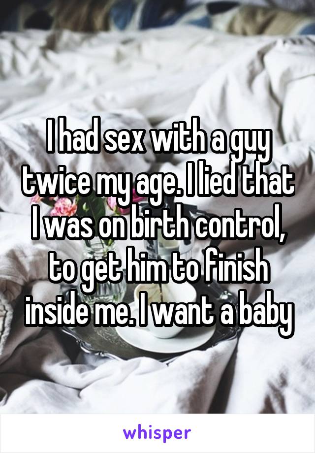 I had sex with a guy twice my age. I lied that I was on birth control, to get him to finish inside me. I want a baby