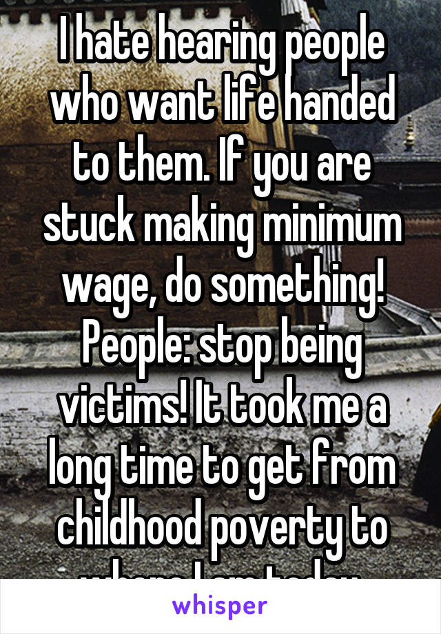 I hate hearing people who want life handed to them. If you are stuck making minimum wage, do something! People: stop being victims! It took me a long time to get from childhood poverty to where I am today.