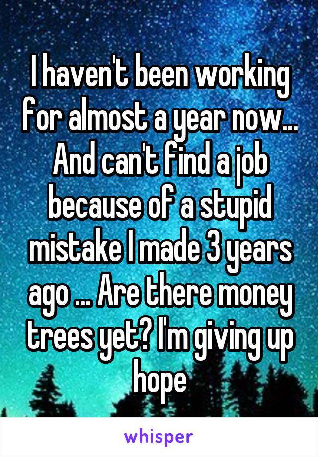 I haven't been working for almost a year now... And can't find a job because of a stupid mistake I made 3 years ago ... Are there money trees yet? I'm giving up hope