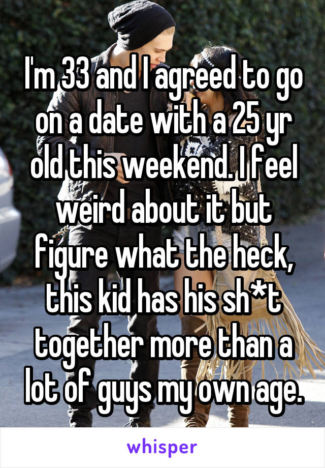 I'm 33 and I agreed to go on a date with a 25 yr old this weekend. I feel weird about it but figure what the heck, this kid has his sh*t together more than a lot of guys my own age.