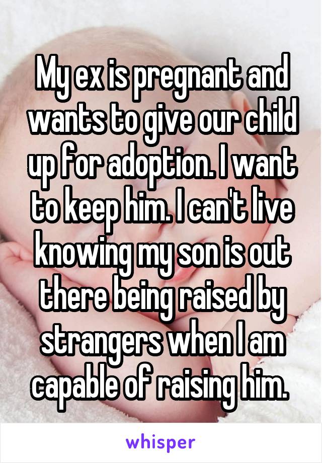 My ex is pregnant and wants to give our child up for adoption. I want to keep him. I can't live knowing my son is out there being raised by strangers when I am capable of raising him. 