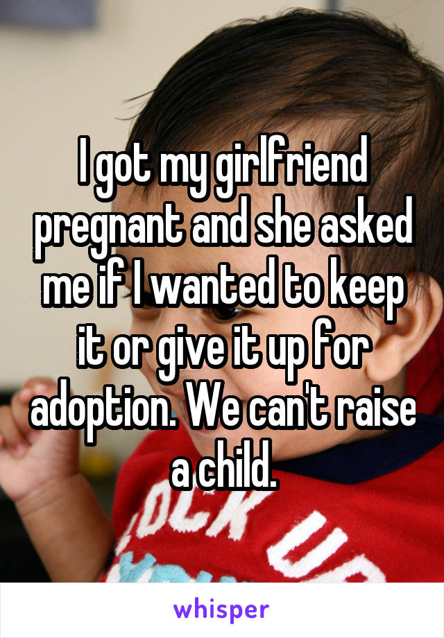 I got my girlfriend pregnant and she asked me if I wanted to keep it or give it up for adoption. We can't raise a child.
