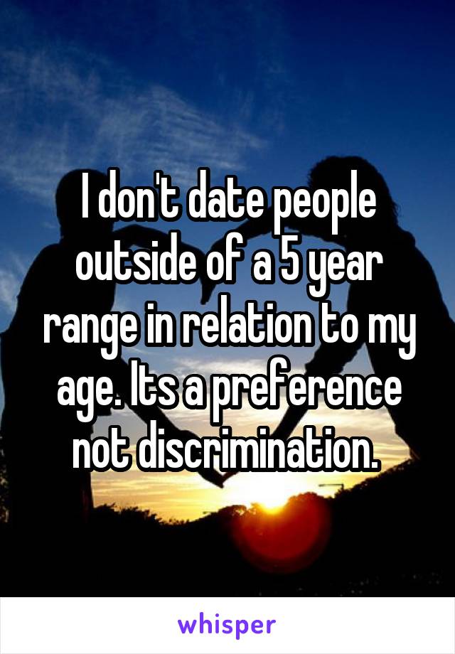 I don't date people outside of a 5 year range in relation to my age. Its a preference not discrimination. 