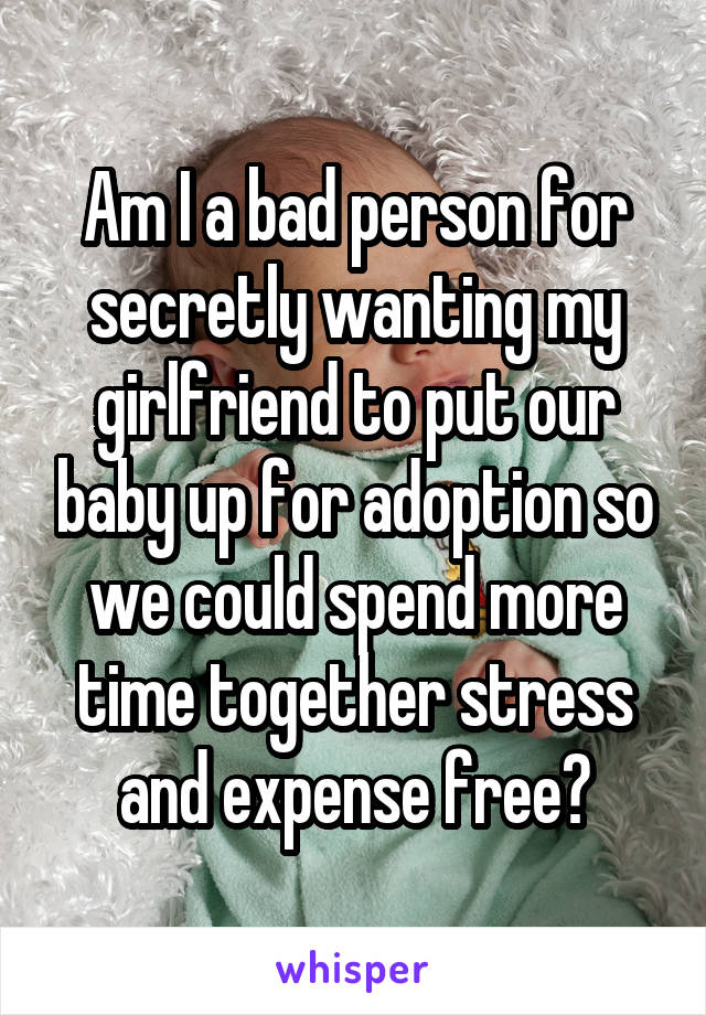 Am I a bad person for secretly wanting my girlfriend to put our baby up for adoption so we could spend more time together stress and expense free?