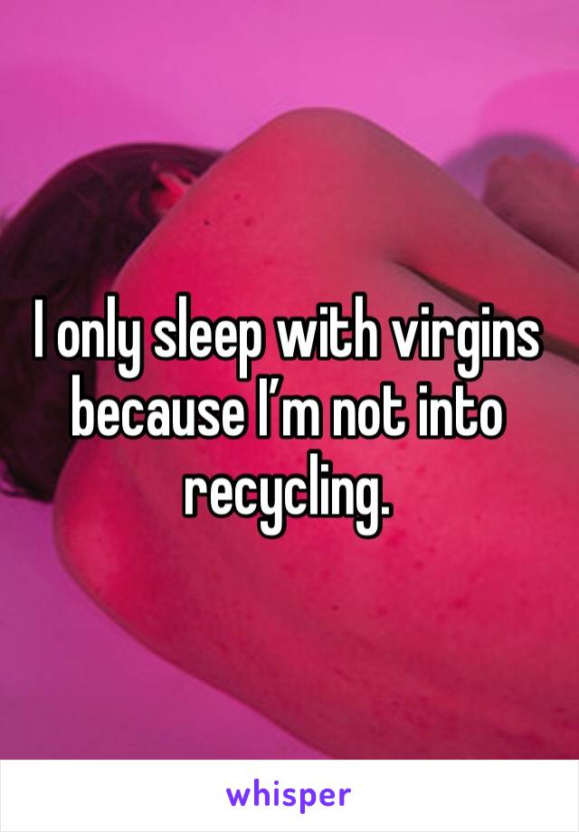 I only sleep with virgins because I’m not into recycling.
