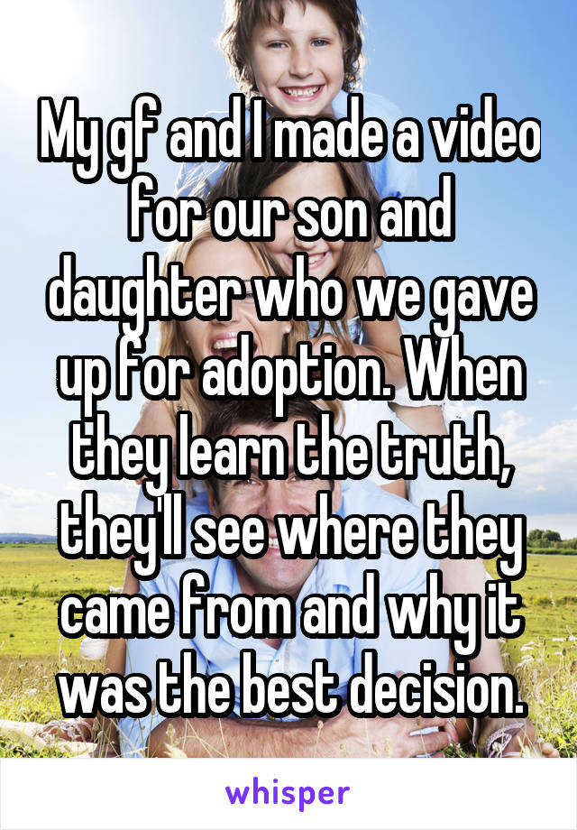 My gf and I made a video for our son and daughter who we gave up for adoption. When they learn the truth, they'll see where they came from and why it was the best decision.