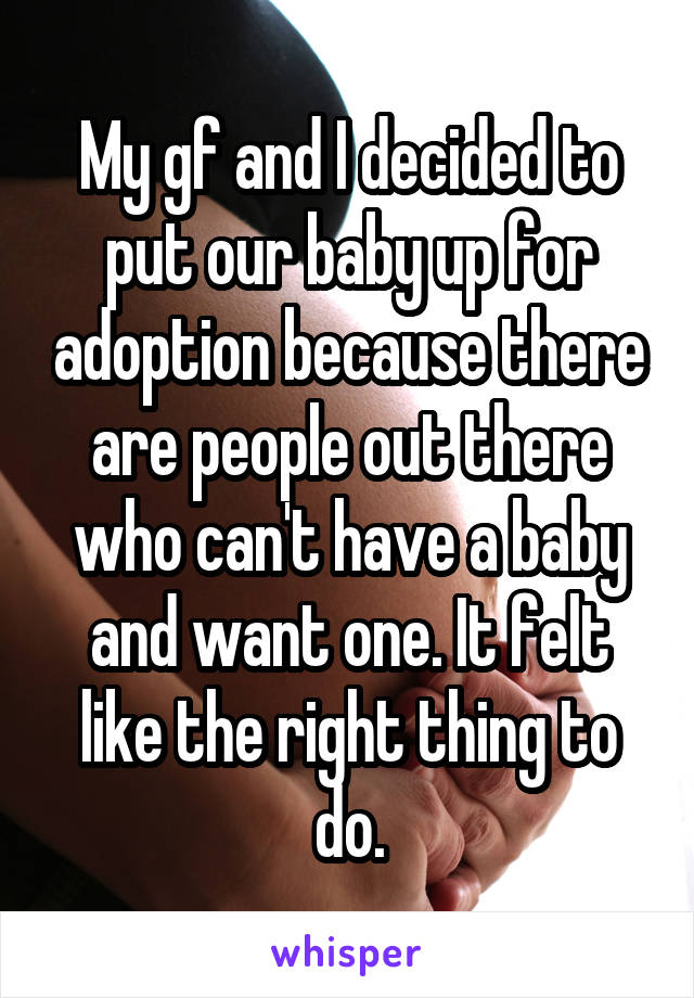 My gf and I decided to put our baby up for adoption because there are people out there who can't have a baby and want one. It felt like the right thing to do.