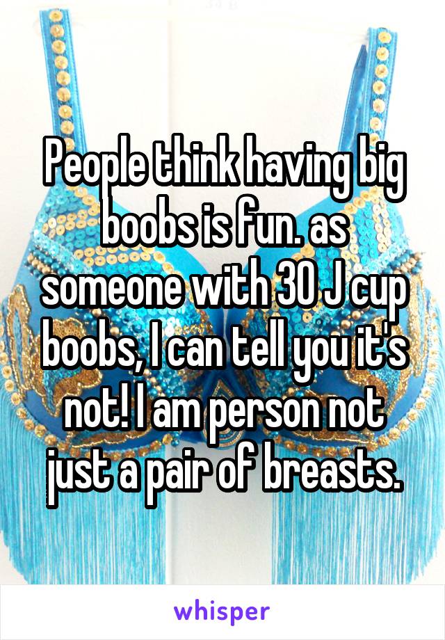 People think having big boobs is fun. as someone with 30 J cup boobs, I can tell you it's not! I am person not just a pair of breasts.