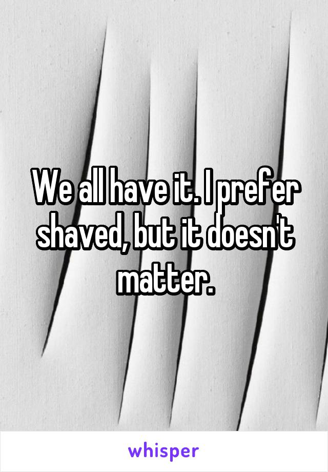 We all have it. I prefer shaved, but it doesn't matter.
