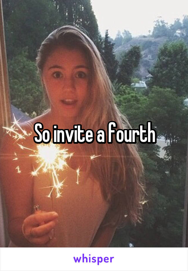 So invite a fourth