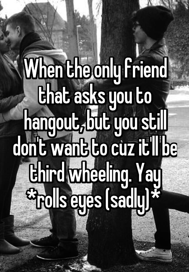 When the only friend that asks you to hangout, but you still don't want to cuz it'll be third wheeling. Yay *rolls eyes (sadly)* 