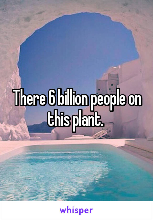 There 6 billion people on this plant. 