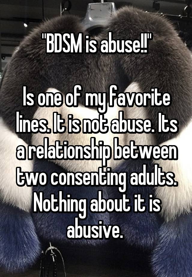 "BDSM is abuse!!"

Is one of my favorite lines. It is not abuse. Its a relationship between two consenting adults. Nothing about it is abusive. 