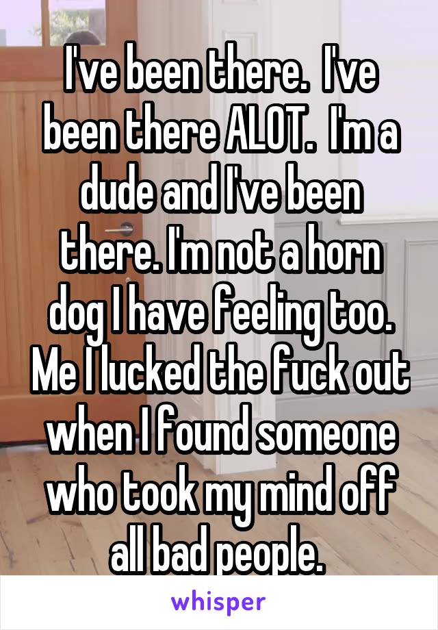 I've been there.  I've been there ALOT.  I'm a dude and I've been there. I'm not a horn dog I have feeling too. Me I lucked the fuck out when I found someone who took my mind off all bad people. 
