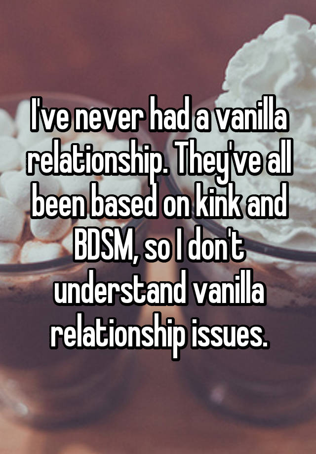 I've never had a vanilla relationship. They've all been based on kink and BDSM, so I don't understand vanilla relationship issues.