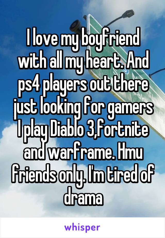 I love my boyfriend with all my heart. And ps4 players out there just looking for gamers I play Diablo 3,fortnite and warframe. Hmu friends only. I'm tired of drama