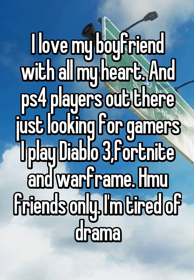 I love my boyfriend with all my heart. And ps4 players out there just looking for gamers I play Diablo 3,fortnite and warframe. Hmu friends only. I'm tired of drama