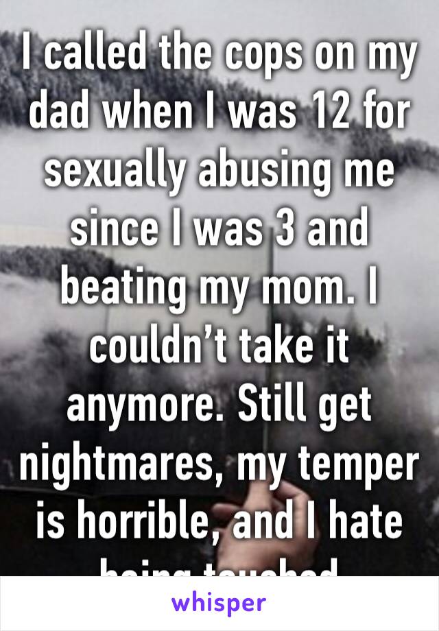 I called the cops on my dad when I was 12 for sexually abusing me since I was 3 and beating my mom. I couldn’t take it anymore. Still get nightmares, my temper is horrible, and I hate being touched